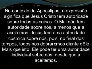 No contexto de Apocalipse, a expressão
significa que Jesus Cristo tem autoridade
sobre todas as coisas. O Mal não tem
autoridade sobre nós, a menos que a
aceitemos. Jesus tem uma autoridade
cósmica sobre nós, pois, no final dos
tempos, todos nos dobraremos diante dEle.
Mais que isto, Ele pode ter uma autoridade
individual sobre nós, desde que a
aceitemos.
 