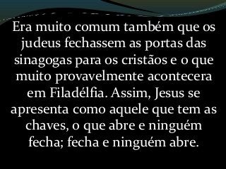 Era muito comum também que os
judeus fechassem as portas das
sinagogas para os cristãos e o que
muito provavelmente acontecera
em Filadélfia. Assim, Jesus se
apresenta como aquele que tem as
chaves, o que abre e ninguém
fecha; fecha e ninguém abre.
 