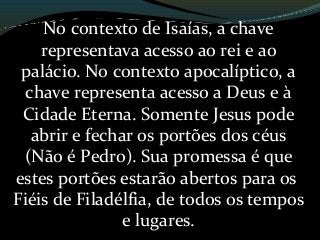 No contexto de Isaías, a chave
representava acesso ao rei e ao
palácio. No contexto apocalíptico, a
chave representa acesso a Deus e à
Cidade Eterna. Somente Jesus pode
abrir e fechar os portões dos céus
(Não é Pedro). Sua promessa é que
estes portões estarão abertos para os
Fiéis de Filadélfia, de todos os tempos
e lugares.
 