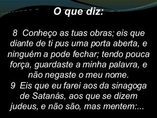 O que diz:
8 Conheço as tuas obras; eis que
diante de ti pus uma porta aberta, e
ninguém a pode fechar; tendo pouca
força, guardaste a minha palavra, e
não negaste o meu nome.
9 Eis que eu farei aos da sinagoga
de Satanás, aos que se dizem
judeus, e não são, mas mentem:...
 