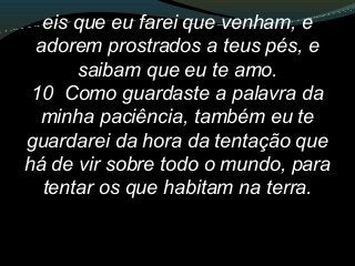 eis que eu farei que venham, e
adorem prostrados a teus pés, e
saibam que eu te amo.
10 Como guardaste a palavra da
minha paciência, também eu te
guardarei da hora da tentação que
há de vir sobre todo o mundo, para
tentar os que habitam na terra.
 