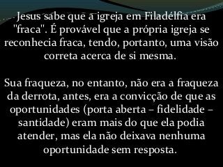 Jesus sabe que a igreja em Filadélfia era
"fraca". É provável que a própria igreja se
reconhecia fraca, tendo, portanto, uma visão
correta acerca de si mesma.
Sua fraqueza, no entanto, não era a fraqueza
da derrota, antes, era a convicção de que as
oportunidades (porta aberta – fidelidade –
santidade) eram mais do que ela podia
atender, mas ela não deixava nenhuma
oportunidade sem resposta.
 