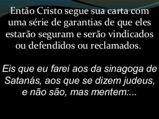 Então Cristo segue sua carta com
uma série de garantias de que eles
estarão seguram e serão vindicados
ou defendidos ou reclamados.
Eis que eu farei aos da sinagoga de
Satanás, aos que se dizem judeus,
e não são, mas mentem:...
 