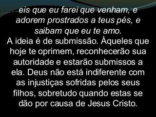 eis que eu farei que venham, e
adorem prostrados a teus pés, e
saibam que eu te amo.
A ideia é de submissão. Àqueles que
hoje te oprimem, reconhecerão sua
autoridade e estarão submissos a
ela. Deus não está indiferente com
as injustiças sofridas pelos seus
filhos, sobretudo quando estas se
dão por causa de Jesus Cristo.
 