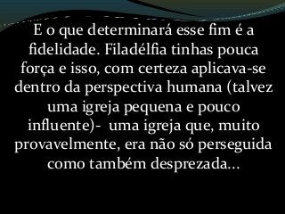 E o que determinará esse fim é a
fidelidade. Filadélfia tinhas pouca
força e isso, com certeza aplicava-se
dentro da perspectiva humana (talvez
uma igreja pequena e pouco
influente)- uma igreja que, muito
provavelmente, era não só perseguida
como também desprezada...
 