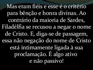 Mas eram fiéis e esse é o critério
para bênção e honra divinas. Ao
contrário da maioria de Sardes,
Filadélfia se recusou a negar o nome
de Cristo. E, diga-se de passagem,
essa não negação do nome de Cristo
está intimamente ligada à sua
proclamação. É algo ativo
e não passivo!
 