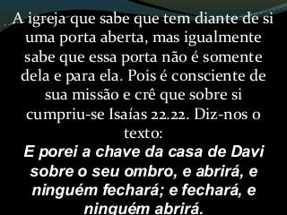 A igreja que sabe que tem diante de si
uma porta aberta, mas igualmente
sabe que essa porta não é somente
dela e para ela. Pois é consciente de
sua missão e crê que sobre si
cumpriu-se Isaías 22.22. Diz-nos o
texto:
E porei a chave da casa de Davi
sobre o seu ombro, e abrirá, e
ninguém fechará; e fechará, e
ninguém abrirá.
 