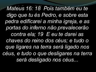 Mateus 16: 18 Pois também eu te
digo que tu és Pedro, e sobre esta
pedra edificarei a minha igreja, e as
portas do inferno não prevalecerão
contra ela; 19 E eu te darei as
chaves do reino dos céus; e tudo o
que ligares na terra será ligado nos
céus, e tudo o que desligares na terra
será desligado nos céus...
 