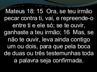 Mateus 18: 15 Ora, se teu irmão
pecar contra ti, vai, e repreende-o
entre ti e ele só; se te ouvir,
ganhaste a teu irmão; 16 Mas, se
não te ouvir, leva ainda contigo
um ou dois, para que pela boca
de duas ou três testemunhas toda
a palavra seja confirmada.
 