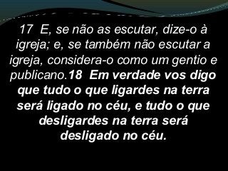 17 E, se não as escutar, dize-o à
igreja; e, se também não escutar a
igreja, considera-o como um gentio e
publicano.18 Em verdade vos digo
que tudo o que ligardes na terra
será ligado no céu, e tudo o que
desligardes na terra será
desligado no céu.
 