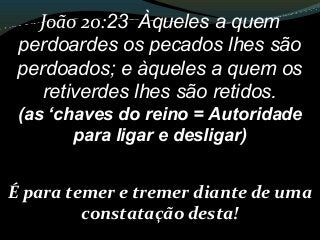 João 20:23 Àqueles a quem
perdoardes os pecados lhes são
perdoados; e àqueles a quem os
retiverdes lhes são retidos.
(as ‘chaves do reino = Autoridade
para ligar e desligar)
É para temer e tremer diante de uma
constatação desta!
 