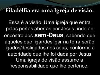 Filadélfia era uma Igreja de visão.
Essa é a visão. Uma igreja que entra
pelas portas abertas por Jesus, indo ao
encontro dos sem-Deus, sabendo que
aqueles que ligar/desligar na terra serão
ligados/desligados nos céus, conforme a
autoridade que lhe foi dada por Jesus
Uma igreja de visão assume a
responsabilidade que lhe pertence.
 