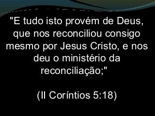"E tudo isto provém de Deus,
que nos reconciliou consigo
mesmo por Jesus Cristo, e nos
deu o ministério da
reconciliação;"
(II Coríntios 5:18)
 