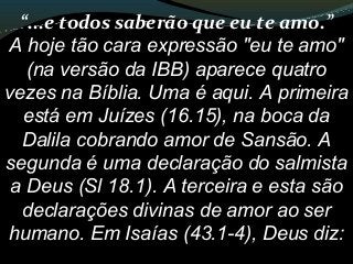 “...e todos saberão que eu te amo.”
A hoje tão cara expressão "eu te amo"
(na versão da IBB) aparece quatro
vezes na Bíblia. Uma é aqui. A primeira
está em Juízes (16.15), na boca da
Dalila cobrando amor de Sansão. A
segunda é uma declaração do salmista
a Deus (Sl 18.1). A terceira e esta são
declarações divinas de amor ao ser
humano. Em Isaías (43.1-4), Deus diz:
 