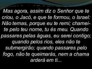 Mas agora, assim diz o Senhor que te
criou, o Jacó, e que te formou, o Israel:
Não temas, porque eu te remi; chamei-
te pelo teu nome, tu és meu. Quando
passares pelas águas, eu serei contigo;
quando pelos rios, eles não te
submergirão; quando passares pelo
fogo, não te queimarás, nem a chama
arderá em ti...
 