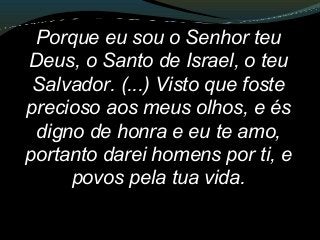 Porque eu sou o Senhor teu
Deus, o Santo de Israel, o teu
Salvador. (...) Visto que foste
precioso aos meus olhos, e és
digno de honra e eu te amo,
portanto darei homens por ti, e
povos pela tua vida.
 