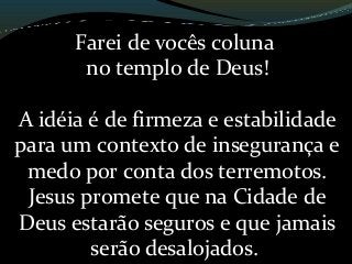 Farei de vocês coluna
no templo de Deus!
A idéia é de firmeza e estabilidade
para um contexto de insegurança e
medo por conta dos terremotos.
Jesus promete que na Cidade de
Deus estarão seguros e que jamais
serão desalojados.
 