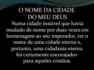 O NOME DA CIDADE
DO MEU DEUS
Numa cidade instável que havia
mudado de nome por duas vezes em
homenagem ao seu imperador, ter o
nome de uma cidade eterna e,
portanto, uma cidadania eterna
foi certamente encorajador
para aqueles cristãos.
 