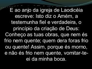 E ao anjo da igreja de Laodicéia
escreve: Isto diz o Amém, a
testemunha fiel e verdadeira, o
princípio da criação de Deus:
Conheço as tuas obras, que nem és
frio nem quente; quem dera foras frio
ou quente! Assim, porque és morno,
e não és frio nem quente, vomitar-te-
ei da minha boca.
 