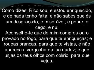 Como dizes: Rico sou, e estou enriquecido,
e de nada tenho falta; e não sabes que és
um desgraçado, e miserável, e pobre, e
cego, e nu;
Aconselho-te que de mim compres ouro
provado no fogo, para que te enriqueças; e
roupas brancas, para que te vistas, e não
apareça a vergonha da tua nudez; e que
unjas os teus olhos com colírio, para que
vejas.
 