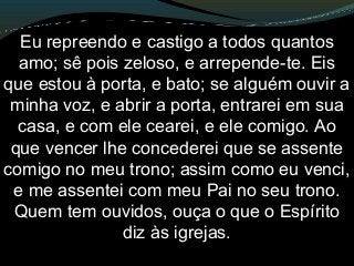 Eu repreendo e castigo a todos quantos
amo; sê pois zeloso, e arrepende-te. Eis
que estou à porta, e bato; se alguém ouvir a
minha voz, e abrir a porta, entrarei em sua
casa, e com ele cearei, e ele comigo. Ao
que vencer lhe concederei que se assente
comigo no meu trono; assim como eu venci,
e me assentei com meu Pai no seu trono.
Quem tem ouvidos, ouça o que o Espírito
diz às igrejas.
 