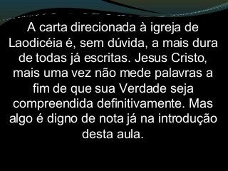 A carta direcionada à igreja de
Laodicéia é, sem dúvida, a mais dura
de todas já escritas. Jesus Cristo,
mais uma vez não mede palavras a
fim de que sua Verdade seja
compreendida definitivamente. Mas
algo é digno de nota já na introdução
desta aula.
 