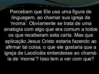 Percebam que Ele usa uma figura de
linguagem, ao chamar sua igreja de
‘morna’. Obviamente se trata de uma
analogia com algo que era comum a todos
os que receberam esta carta. Mas que
aplicação Jesus Cristo estaria fazendo ao
afirmar tal coisa, o que ele gostaria que a
igreja de Laodicéia entendesse ao chamá-
la de ‘morna’? Isso tem a ver com que?
 