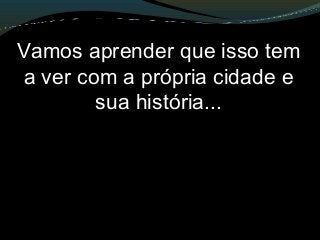 Vamos aprender que isso tem
a ver com a própria cidade e
sua história...
 