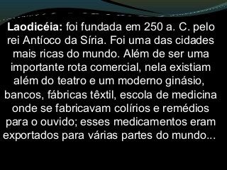 Laodicéia: foi fundada em 250 a. C. pelo
rei Antíoco da Síria. Foi uma das cidades
mais ricas do mundo. Além de ser uma
importante rota comercial, nela existiam
além do teatro e um moderno ginásio,
bancos, fábricas têxtil, escola de medicina
onde se fabricavam colírios e remédios
para o ouvido; esses medicamentos eram
exportados para várias partes do mundo...
 