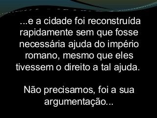 ...e a cidade foi reconstruída
rapidamente sem que fosse
necessária ajuda do império
romano, mesmo que eles
tivessem o direito a tal ajuda.
Não precisamos, foi a sua
argumentação...
 