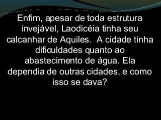 Enfim, apesar de toda estrutura
invejável, Laodicéia tinha seu
calcanhar de Aquiles. A cidade tinha
dificuldades quanto ao
abastecimento de água. Ela
dependia de outras cidades, e como
isso se dava?
 
