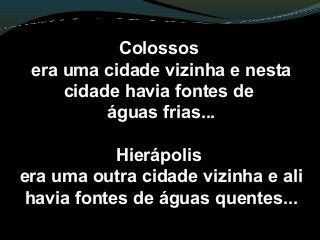 Colossos
era uma cidade vizinha e nesta
cidade havia fontes de
águas frias...
Hierápolis
era uma outra cidade vizinha e ali
havia fontes de águas quentes...
 