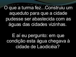 O que a turma fez...Construiu um
aqueduto para que a cidade
pudesse ser abastecida com as
águas das cidades vizinhas.
E aí eu pergunto: em que
condição esta água chegava à
cidade de Laodicéia?
 