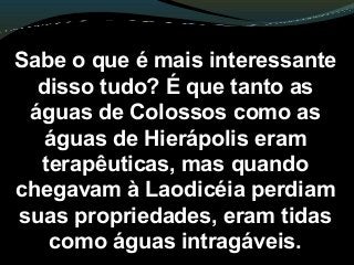 Sabe o que é mais interessante
disso tudo? É que tanto as
águas de Colossos como as
águas de Hierápolis eram
terapêuticas, mas quando
chegavam à Laodicéia perdiam
suas propriedades, eram tidas
como águas intragáveis.
 