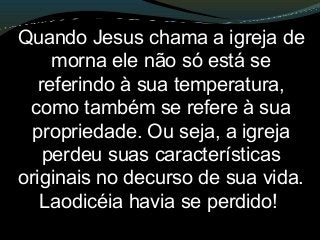 Quando Jesus chama a igreja de
morna ele não só está se
referindo à sua temperatura,
como também se refere à sua
propriedade. Ou seja, a igreja
perdeu suas características
originais no decurso de sua vida.
Laodicéia havia se perdido!
 