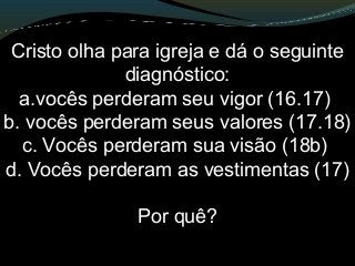 Cristo olha para igreja e dá o seguinte
diagnóstico:
a.vocês perderam seu vigor (16.17)
b. vocês perderam seus valores (17.18)
c. Vocês perderam sua visão (18b)
d. Vocês perderam as vestimentas (17)
Por quê?
 