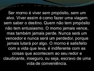 Ser morno é viver sem propósito, sem um
alvo. Viver assim é como fazer uma viagem
sem saber o destino. Quem não tem propósito
não tem entusiasmo. O morno jamais vence,
mas também jamais perde. Nunca será um
vencedor e nunca será um perdedor, porque
jamais lutará por algo. O morno é satisfeito
com a vida que leva, é indiferente com as
coisas que acontecem ao seu redor e
claudicante, inseguro, ou seja, escravo de uma
vida de conveniência.
 