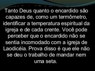 Tanto Deus quanto o encardido são
capazes de, como um termômetro,
identificar a temperatura espiritual da
igreja e de cada crente. Você pode
perceber que o encardido não se
sentia incomodado com a igreja de
Laodicéia. Prova disso é que ele não
se deu o trabalho de mandar nem
uma seta.
 