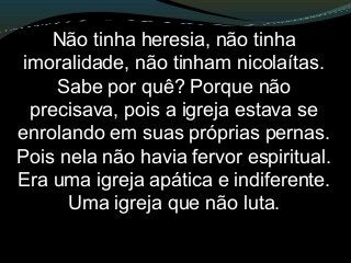 Não tinha heresia, não tinha
imoralidade, não tinham nicolaítas.
Sabe por quê? Porque não
precisava, pois a igreja estava se
enrolando em suas próprias pernas.
Pois nela não havia fervor espiritual.
Era uma igreja apática e indiferente.
Uma igreja que não luta.
 