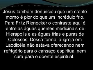 Jesus também denunciou que um crente
morno é pior do que um incrédulo frio.
Para Fritz Rienecker o contraste aqui é
entre as águas quentes medicinais de
Hierápolis e as águas frias e puras de
Colossos. Dessa forma, a igreja em
Laodicéia não estava oferecendo nem
refrigério para o cansaço espiritual nem
cura para o doente espiritual.
 
