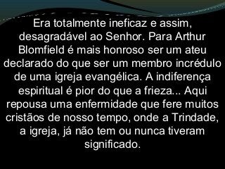Era totalmente ineficaz e assim,
desagradável ao Senhor. Para Arthur
Blomfield é mais honroso ser um ateu
declarado do que ser um membro incrédulo
de uma igreja evangélica. A indiferença
espiritual é pior do que a frieza... Aqui
repousa uma enfermidade que fere muitos
cristãos de nosso tempo, onde a Trindade,
a igreja, já não tem ou nunca tiveram
significado.
 