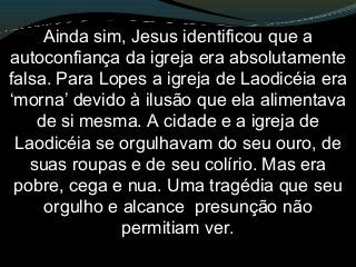 Ainda sim, Jesus identificou que a
autoconfiança da igreja era absolutamente
falsa. Para Lopes a igreja de Laodicéia era
‘morna’ devido à ilusão que ela alimentava
de si mesma. A cidade e a igreja de
Laodicéia se orgulhavam do seu ouro, de
suas roupas e de seu colírio. Mas era
pobre, cega e nua. Uma tragédia que seu
orgulho e alcance presunção não
permitiam ver.
 
