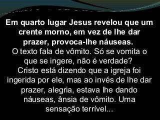 Em quarto lugar Jesus revelou que um
crente morno, em vez de lhe dar
prazer, provoca-lhe náuseas.
O texto fala de vômito. Só se vomita o
que se ingere, não é verdade?
Cristo está dizendo que a igreja foi
ingerida por ele, mas ao invés de lhe dar
prazer, alegria, estava lhe dando
náuseas, ânsia de vômito. Uma
sensação terrível...
 