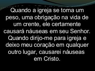 Quando a igreja se torna um
peso, uma obrigação na vida de
um crente, ele certamente
causará náuseas em seu Senhor.
Quando dirijo-me para igreja e
deixo meu coração em qualquer
outro lugar, causarei náuseas
em Cristo.
 