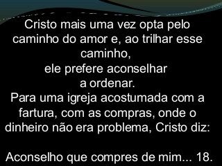 Cristo mais uma vez opta pelo
caminho do amor e, ao trilhar esse
caminho,
ele prefere aconselhar
a ordenar.
Para uma igreja acostumada com a
fartura, com as compras, onde o
dinheiro não era problema, Cristo diz:
Aconselho que compres de mim... 18.
 