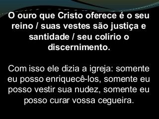O ouro que Cristo oferece é o seu
reino / suas vestes são justiça e
santidade / seu colírio o
discernimento.
Com isso ele dizia a igreja: somente
eu posso enriquecê-los, somente eu
posso vestir sua nudez, somente eu
posso curar vossa cegueira.
 