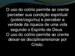 O uso do colírio permite ao crente
perceber sua condição espiritual
(pobre/cego/nu) e perceber a
verdade da riqueza de uma vida
segundo o Espírito de Deus.
O uso do colírio permite ao crente
deixar-se disciplinar/ensinar por
Cristo.
 