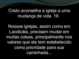 Cristo aconselha a igreja a uma
mudança de vida. 19.
Nossas igrejas, assim como em
Laodicéia, precisam mudar em
muitas coisas, principalmente nos
valores que ela tem estabelecido
como prioridade para sua
caminhada...
 