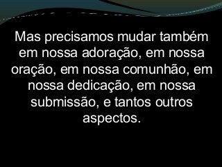 Mas precisamos mudar também
em nossa adoração, em nossa
oração, em nossa comunhão, em
nossa dedicação, em nossa
submissão, e tantos outros
aspectos.
 