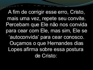 A fim de corrigir esse erro, Cristo,
mais uma vez, repete seu convite.
Percebam que Ele não nos convida
para cear com Ele, mas sim, Ele se
‘autoconvida’ para cear conosco.
Ouçamos o que Hernandes dias
Lopes afirma sobre essa postura
de Cristo:
 